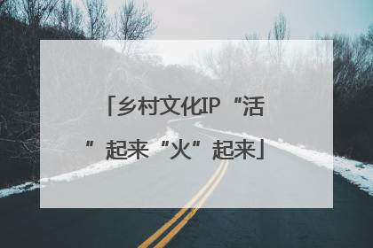 乡村文化IP“活”起来“火”起来