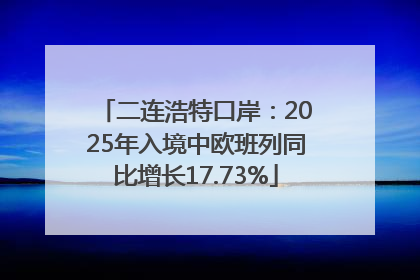 二连浩特口岸：2025年入境中欧班列同比增长17.73%