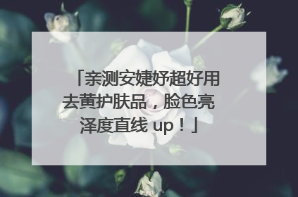 亲测安婕妤超好用去黄护肤品，脸色亮泽度直线 up！