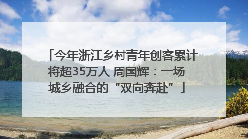 今年浙江乡村青年创客累计将超35万人 周国辉：一场城乡融合的“双向奔赴”