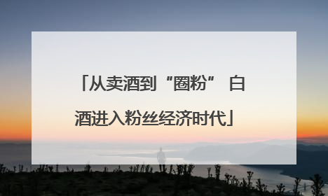 从卖酒到“圈粉” 白酒进入粉丝经济时代