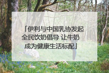 伊利与中国乳协发起全民饮奶倡导 让牛奶成为健康生活标配