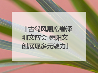 古蜀风潮席卷深圳文博会 德阳文创展现多元魅力