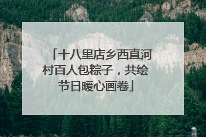 十八里店乡西直河村百人包粽子，共绘节日暖心画卷