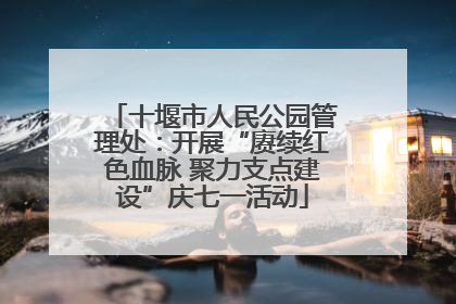 十堰市人民公园管理处：开展“赓续红色血脉 聚力支点建设”庆七一活动