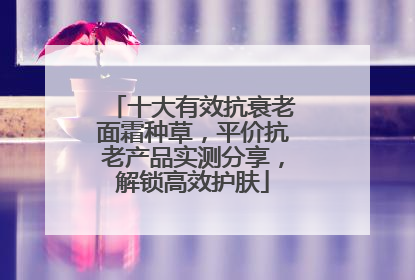 十大有效抗衰老面霜种草，平价抗老产品实测分享，解锁高效护肤