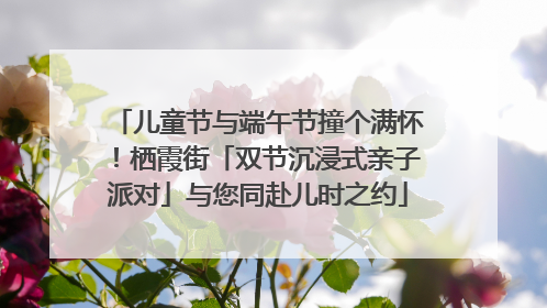 儿童节与端午节撞个满怀！栖霞街「双节沉浸式亲子派对」与您同赴儿时之约