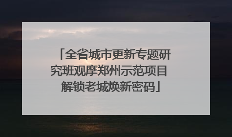 全省城市更新专题研究班观摩郑州示范项目 解锁老城焕新密码