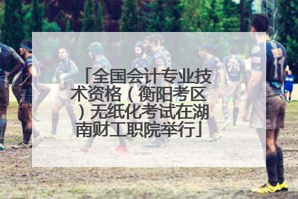 全国会计专业技术资格（衡阳考区）无纸化考试在湖南财工职院举行