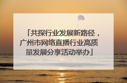 共探行业发展新路径，广州市网络直播行业高质量发展分享活动举办