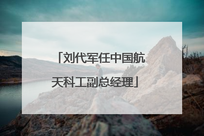 刘代军任中国航天科工副总经理