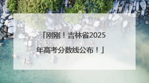 刚刚！吉林省2025年高考分数线公布！