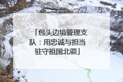 包头边境管理支队：用忠诚与担当驻守祖国北疆