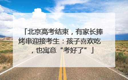 北京高考结束，有家长捧烤串迎接考生：孩子喜欢吃，也寓意“考好了”