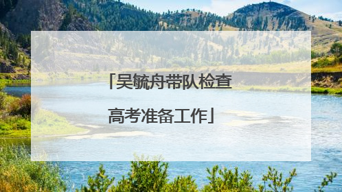 吴毓舟带队检查高考准备工作
