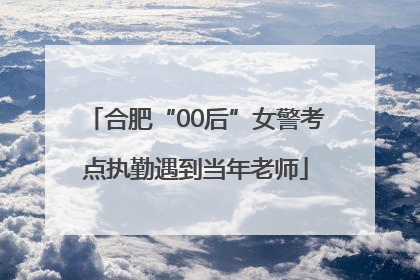 合肥“00后”女警考点执勤遇到当年老师