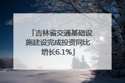 吉林省交通基础设施建设完成投资同比增长6.1%