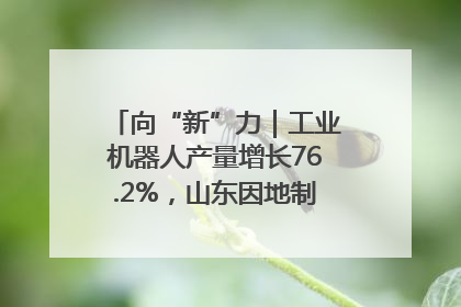 向“新”力｜工业机器人产量增长76.2%，山东因地制宜发展新质生产力