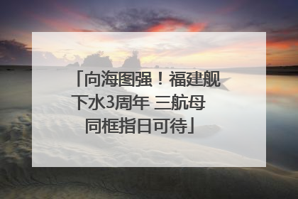 向海图强！福建舰下水3周年 三航母同框指日可待