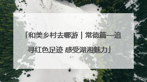 和美乡村去哪游｜常德篇—追寻红色足迹 感受湖湘魅力
