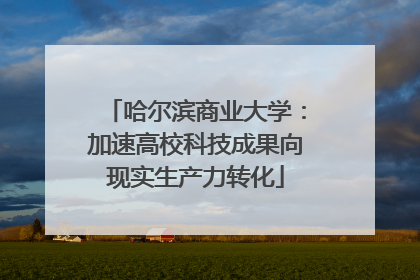 哈尔滨商业大学：加速高校科技成果向现实生产力转化