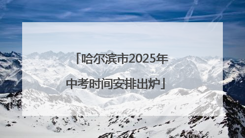 哈尔滨市2025年中考时间安排出炉