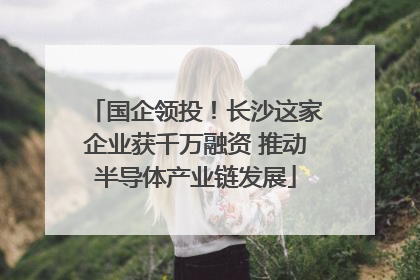 国企领投！长沙这家企业获千万融资 推动半导体产业链发展