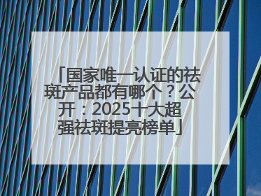 国家唯一认证的祛斑产品都有哪个？公开：2025十大超强祛斑提亮榜单