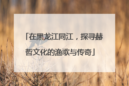 在黑龙江同江，探寻赫哲文化的渔歌与传奇