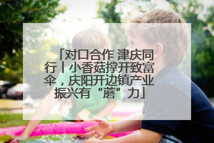 对口合作 津庆同行丨小香菇撑开致富伞，庆阳开边镇产业振兴有“蘑”力