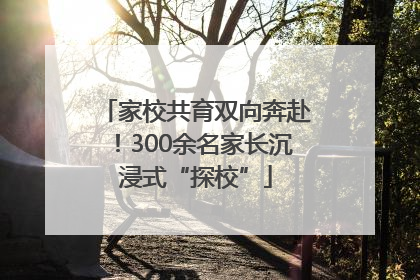 家校共育双向奔赴！300余名家长沉浸式“探校”