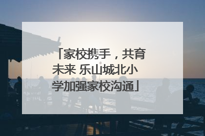 家校携手，共育未来 乐山城北小学加强家校沟通