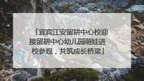 宜宾江安留耕中心校迎接留耕中心幼儿园萌娃进校参观，共筑成长桥梁