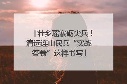 壮乡瑶寨砺尖兵！清远连山民兵“实战答卷”这样书写