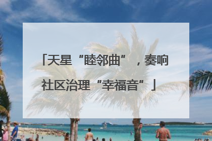 天星“睦邻曲”，奏响社区治理“幸福音”