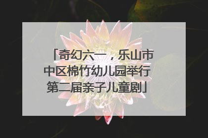 奇幻六一，乐山市中区棉竹幼儿园举行第二届亲子儿童剧