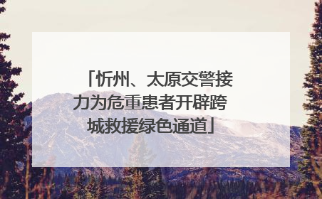 忻州、太原交警接力为危重患者开辟跨城救援绿色通道