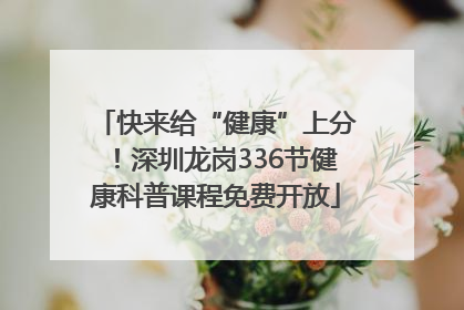 快来给“健康”上分！深圳龙岗336节健康科普课程免费开放