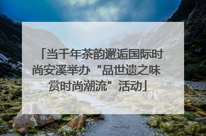 当千年茶韵邂逅国际时尚安溪举办“品世遗之味 赏时尚潮流”活动