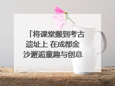 将课堂搬到考古遗址上 在成都金沙邂逅童趣与创意的青铜文化盛宴｜文化中国行