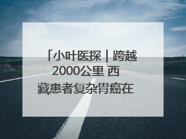 小叶医探｜跨越2000公里 西藏患者复杂胃癌在安徽获救治