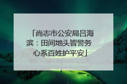 尚志市公安局吕海滨：田间地头皆警务 心系百姓护平安
