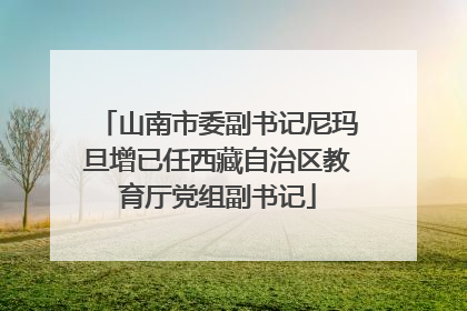 山南市委副书记尼玛旦增已任西藏自治区教育厅党组副书记