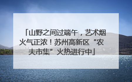 山野之间过端午，艺术烟火气正浓！苏州高新区“农夫市集”火热进行中