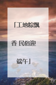 工地粽飘香 民俗迎端午