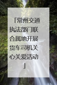 常州交通执法部门联合属地开展货车司机关心关爱活动