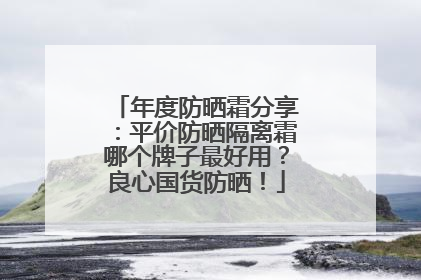 年度防晒霜分享：平价防晒隔离霜哪个牌子最好用？良心国货防晒！