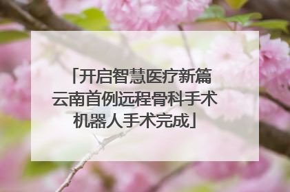 开启智慧医疗新篇 云南首例远程骨科手术机器人手术完成
