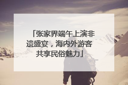 张家界端午上演非遗盛宴，海内外游客共享民俗魅力
