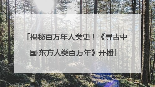 揭秘百万年人类史！《寻古中国·东方人类百万年》开播